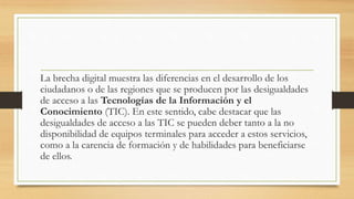 La brecha digital muestra las diferencias en el desarrollo de los
ciudadanos o de las regiones que se producen por las desigualdades
de acceso a las Tecnologías de la Información y el
Conocimiento (TIC). En este sentido, cabe destacar que las
desigualdades de acceso a las TIC se pueden deber tanto a la no
disponibilidad de equipos terminales para acceder a estos servicios,
como a la carencia de formación y de habilidades para beneficiarse
de ellos.
 