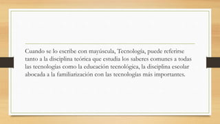 Cuando se lo escribe con mayúscula, Tecnología, puede referirse
tanto a la disciplina teórica que estudia los saberes comunes a todas
las tecnologías como la educación tecnológica, la disciplina escolar
abocada a la familiarización con las tecnologías más importantes.
 