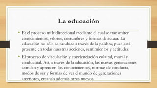 La educación
• Es el proceso multidireccional mediante el cual se transmiten
conocimientos, valores, costumbres y formas de actuar. La
educación no sólo se produce a través de la palabra, pues está
presente en todas nuestras acciones, sentimientos y actitudes.
• El proceso de vinculación y concienciación cultural, moral y
conductual. Así, a través de la educación, las nuevas generaciones
asimilan y aprenden los conocimientos, normas de conducta,
modos de ser y formas de ver el mundo de generaciones
anteriores, creando además otros nuevos.
 