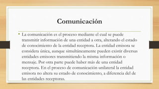 Comunicación
• La comunicación es el proceso mediante el cual se puede
transmitir información de una entidad a otra, alterando el estado
de conocimiento de la entidad receptora. La entidad emisora se
considera única, aunque simultáneamente pueden existir diversas
entidades emisores transmitiendo la misma información o
mensaje. Por otra parte puede haber más de una entidad
receptora. En el proceso de comunicación unilateral la entidad
emisora no altera su estado de conocimiento, a diferencia del de
las entidades receptoras.
 