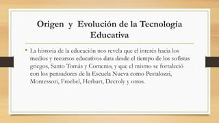 Origen y Evolución de la Tecnología
Educativa
• La historia de la educación nos revela que el interés hacia los
medios y recursos educativos data desde el tiempo de los sofistas
griegos, Santo Tomás y Comenio, y que el mismo se fortaleció
con los pensadores de la Escuela Nueva como Pestalozzi,
Montessori, Froebel, Herbart, Decroly y otros.
 