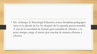 • Sin embargo, la Tecnología Educativa como disciplina pedagógica
nace en la década de los 50, después de la segunda guerra mundial.
A raíz de la necesidad de formar gran cantidad de oficiales y en
poco tiempo, surge el interés por enseñar de manera eficiente y
efectiva.
 