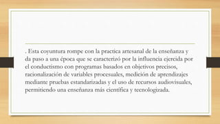 . Esta coyuntura rompe con la practica artesanal de la enseñanza y
da paso a una época que se caracterizó por la influencia ejercida por
el conductismo con programas basados en objetivos precisos,
racionalización de variables procesuales, medición de aprendizajes
mediante pruebas estandarizadas y el uso de recursos audiovisuales,
permitiendo una enseñanza más científica y tecnologizada.
 