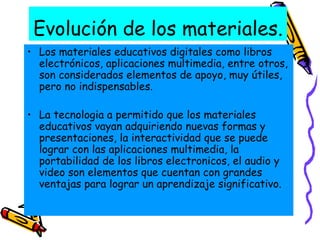 Evolución de los materiales. Los materiales educativos digitales como libros electrónicos, aplicaciones multimedia, entre otros, son considerados elementos de apoyo, muy útiles, pero no indispensables. La tecnologia a permitido que los materiales educativos vayan adquiriendo nuevas formas y presentaciones, la interactividad que se puede lograr con las aplicaciones multimedia, la portabilidad de los libros electronicos, el audio y video son elementos que cuentan con grandes ventajas para lograr un aprendizaje significativo.  