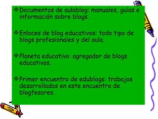 Documentos de aulablog: manuales, guías e información sobre blogs. Enlaces de blog educativos: todo tipo de blogs profesionales y del aula. Planeta educativo: agregador de blogs educativos. Primer encuentro de edublogs: trabajos desarrollados en este encuentro de blogfesores.  