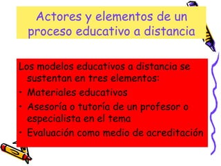 Actores y elementos de un proceso educativo a distancia Los modelos educativos a distancia se sustentan en tres elementos: Materiales educativos  Asesoría o tutoría de un profesor o especialista en el tema Evaluación como medio de acreditación 