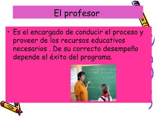 El profesor  Es el encargado de conducir el proceso y proveer de los recursos educativos necesarios . De su correcto desempeño depende el éxito del programa. 