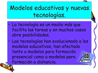 Modelos educativos y nuevas tecnologías. La tecnología es un medio más que facilita las tareas y en muchos casos abre posibilidades. Las tecnologías han evolucionado a los modelos educativos, han afectado tanto a modelos para formación presencial como a modelos para formación a distancia.  