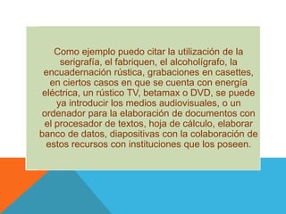 Como ejemplo puedo citar la utilización de la serigrafía, el fabriquen, el alcoholígrafo, la encuadernación rústica, grabaciones en casettes, en ciertos casos en que se cuenta con energía eléctrica, un rústico TV, betamax o DVD, se puede ya introducir los medios audiovisuales, o un ordenador para la elaboración de documentos con el procesador de textos, hoja de cálculo, elaborar banco de datos, diapositivas con la colaboración de estos recursos con instituciones que los poseen.