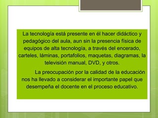 La tecnología está presente en él hacer didáctico y pedagógico del aula, aun sin la presencia física de equipos de alta tecnología, a través del encerado, carteles, láminas, portafolios, maquetas, diagramas, la televisión manual, DVD, y otros. La preocupación por la calidad de la educación nos ha llevado a considerar el importante papel que desempeña el docente en el proceso educativo. 