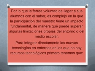 Por lo que la férrea voluntad de llegar a sus alumnos con el saber, es complejo en la que la participación del maestro tiene un impacto fundamental, de manera que puede superar algunas limitaciones propias del entorno o del medio escolar.Para integrar directamente las nuevas tecnologías en entornos en los que no hay recursos tecnológicos primero tenemos que: 