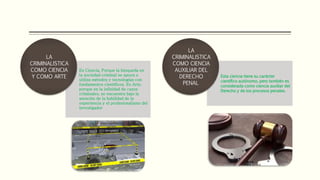 Es Ciencia, Porque la búsqueda en
la sociedad criminal se apoya o
utiliza métodos y tecnologías con
fundamentos científicos. Es Arte,
porque en la infinidad de casos
criminales, se encuentra bajo la
atención de la habilidad de la
experiencia y el profesionalismo del
investigador
LA
CRIMINALISTICA
COMO CIENCIA
Y COMO ARTE Esta ciencia tiene su carácter
científico autónomo, pero también es
considerada como ciencia auxiliar del
Derecho y de los procesos penales.
LA
CRIMINALISTICA
COMO CIENCIA
AUXILIAR DEL
DERECHO
PENAL
 