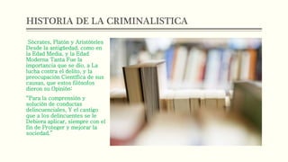 HISTORIA DE LA CRIMINALISTICA
Sócrates, Platón y Aristóteles
Desde la antigüedad, como en
la Edad Media, y la Edad
Moderna Tanta Fue la
importancia que se dio, a La
lucha contra el delito, y la
preocupación Científica de sus
causas, que estos filósofos
dieron su Opinión:
“Para la comprensión y
solución de conductas
delincuenciales, Y el castigo
que a los delincuentes se le
Debiera aplicar, siempre con el
fin de Proteger y mejorar la
sociedad.”
 