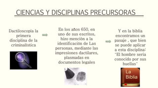 CIENCIAS Y DISCIPLINAS PRECURSORAS
Dactiloscopia la
primera
disciplina de la
criminalística
En los años 650, en
uno de sus escritos,
hizo mención a la
identificación de Las
personas, mediante las
impresiones dactilares,
plasmadas en
documentos legales
Y en la biblia
encontramos un
pasaje , que bien
se puede aplicar
a esta disciplina:
¨El hombre seria
conocido por sus
huellas¨
 