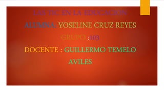 LAS TIC EN LA EDUCACION
ALUMNA: YOSELINE CRUZ REYES
GRUPO :103
DOCENTE : GUILLERMO TEMELO
AVILES
 