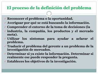 El proceso de la definición del problema
 Reconocer el problema o la oportunidad.
 Averiguar por qué se está buscando la información.
 Comprender el entorno de la toma de decisiones (la
 industria, la compañía, los productos y el mercado
meta).
 Utilizar los síntomas para ayudar a aclarar el
problema.
 Traducir el problema del gerente a un problema de la
investigación de mercados.
 Determinar si ya existe la información. Determinar si
realmente ese puede responder la pregunta.
 Estableces los objetivos de la investigación.
 
