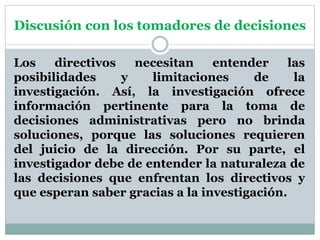 Discusión con los tomadores de decisiones
Los directivos necesitan entender las
posibilidades y limitaciones de la
investigación. Así, la investigación ofrece
información pertinente para la toma de
decisiones administrativas pero no brinda
soluciones, porque las soluciones requieren
del juicio de la dirección. Por su parte, el
investigador debe de entender la naturaleza de
las decisiones que enfrentan los directivos y
que esperan saber gracias a la investigación.
 