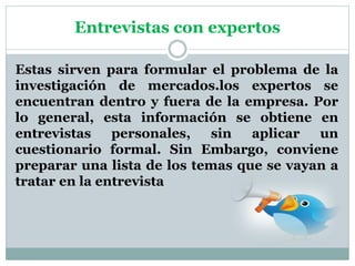 Entrevistas con expertos
Estas sirven para formular el problema de la
investigación de mercados.los expertos se
encuentran dentro y fuera de la empresa. Por
lo general, esta información se obtiene en
entrevistas personales, sin aplicar un
cuestionario formal. Sin Embargo, conviene
preparar una lista de los temas que se vayan a
tratar en la entrevista
 