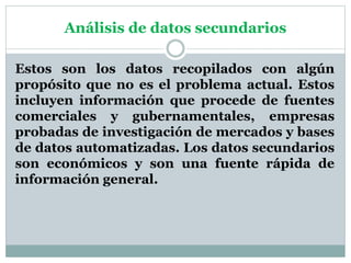 Análisis de datos secundarios
Estos son los datos recopilados con algún
propósito que no es el problema actual. Estos
incluyen información que procede de fuentes
comerciales y gubernamentales, empresas
probadas de investigación de mercados y bases
de datos automatizadas. Los datos secundarios
son económicos y son una fuente rápida de
información general.
 