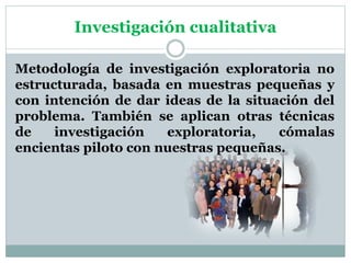 Investigación cualitativa
Metodología de investigación exploratoria no
estructurada, basada en muestras pequeñas y
con intención de dar ideas de la situación del
problema. También se aplican otras técnicas
de investigación exploratoria, cómalas
encientas piloto con nuestras pequeñas.
 
