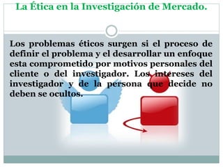 La Ética en la Investigación de Mercado.
Los problemas éticos surgen si el proceso de
definir el problema y el desarrollar un enfoque
esta comprometido por motivos personales del
cliente o del investigador. Los intereses del
investigador y de la persona que decide no
deben se ocultos.
 