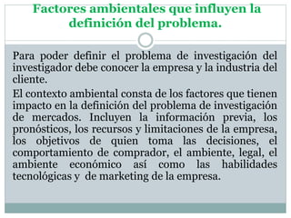Factores ambientales que influyen la
definición del problema.
Para poder definir el problema de investigación del
investigador debe conocer la empresa y la industria del
cliente.
El contexto ambiental consta de los factores que tienen
impacto en la definición del problema de investigación
de mercados. Incluyen la información previa, los
pronósticos, los recursos y limitaciones de la empresa,
los objetivos de quien toma las decisiones, el
comportamiento de comprador, el ambiente, legal, el
ambiente económico así como las habilidades
tecnológicas y de marketing de la empresa.
 