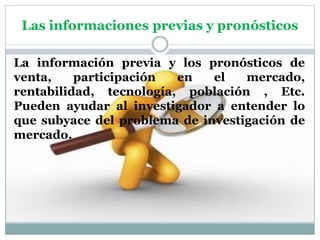 Las informaciones previas y pronósticos
La información previa y los pronósticos de
venta, participación en el mercado,
rentabilidad, tecnología, población , Etc.
Pueden ayudar al investigador a entender lo
que subyace del problema de investigación de
mercado.
 