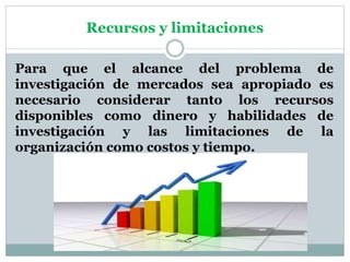Recursos y limitaciones
Para que el alcance del problema de
investigación de mercados sea apropiado es
necesario considerar tanto los recursos
disponibles como dinero y habilidades de
investigación y las limitaciones de la
organización como costos y tiempo.
 
