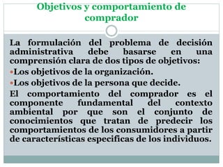 Objetivos y comportamiento de
comprador
La formulación del problema de decisión
administrativa debe basarse en una
comprensión clara de dos tipos de objetivos:
Los objetivos de la organización.
Los objetivos de la persona que decide.
El comportamiento del comprador es el
componente fundamental del contexto
ambiental por que son el conjunto de
conocimientos que tratan de predecir los
comportamientos de los consumidores a partir
de características especificas de los individuos.
 