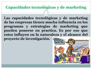 Capacidades tecnológicas y de marketing
Las capacidades tecnológicas y de marketing
de las empresas tienen mucha influencia en los
programas y estrategias de marketing que
pueden ponerse en practica. Es por eso que
estos influyen en la naturaleza y el alcance del
proyecto de investigación.
 