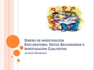 DISEÑO DE INVESTIGACIÓN
EXPLORATORIA: DATOS SECUNDARIOS E
INVESTIGACIÓN CUALITATIVA
Jordania Montesino
 