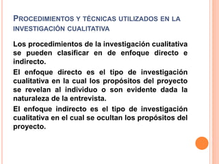PROCEDIMIENTOS Y TÉCNICAS UTILIZADOS EN LA
INVESTIGACIÓN CUALITATIVA
Los procedimientos de la investigación cualitativa
se pueden clasificar en de enfoque directo e
indirecto.
El enfoque directo es el tipo de investigación
cualitativa en la cual los propósitos del proyecto
se revelan al individuo o son evidente dada la
naturaleza de la entrevista.
El enfoque indirecto es el tipo de investigación
cualitativa en el cual se ocultan los propósitos del
proyecto.
 