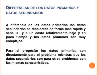 DIFERENCIAS DE LOS DATOS PRIMARIOS Y
DATOS SECUNDARIOS
A diferencia de los datos primarios los datos
secundarios se recolectan de forma mas rápida y
sencilla y a un costo relativamente bajo y en
poco tiempo y los datos primarios son muy
complejos
Para el propósito los datos primarios son
directamente para el problema mientras que los
datos secundarios son para otros problemas con
las mismas características.
 