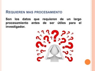 REQUIEREN MAS PROCESAMIENTO
Son los datos que requieren de un largo
procesamiento antes de ser útiles para el
investigador.
 