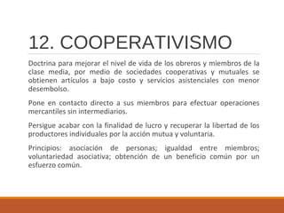 12. COOPERATIVISMO
Doctrina para mejorar el nivel de vida de los obreros y miembros de la
clase media, por medio de sociedades cooperativas y mutuales se
obtienen artículos a bajo costo y servicios asistenciales con menor
desembolso.
Pone en contacto directo a sus miembros para efectuar operaciones
mercantiles sin intermediarios.
Persigue acabar con la finalidad de lucro y recuperar la libertad de los
productores individuales por la acción mutua y voluntaria.
Principios: asociación de personas; igualdad entre miembros;
voluntariedad asociativa; obtención de un beneficio común por un
esfuerzo común.
 