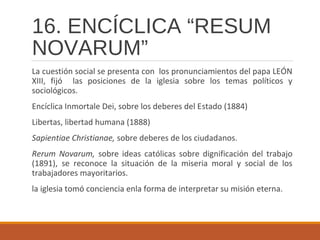 16. ENCÍCLICA “RESUM
NOVARUM”
La cuestión social se presenta con los pronunciamientos del papa LEÓN
XIII, fijó las posiciones de la iglesia sobre los temas políticos y
sociológicos.
Encíclica Inmortale Dei, sobre los deberes del Estado (1884)
Libertas, libertad humana (1888)
Sapientiae Christianae, sobre deberes de los ciudadanos.
Rerum Novarum, sobre ideas católicas sobre dignificación del trabajo
(1891), se reconoce la situación de la miseria moral y social de los
trabajadores mayoritarios.
la iglesia tomó conciencia enla forma de interpretar su misión eterna.
 