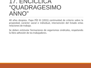 17. ENCÍCLICA
“QUADRAGESIMO
ANNO”
40 años despúes. Papa PÍO XI (1931) continuidad de criterio sobre la
propiedad, carácter social e individual, intervención del Estado enlas
relaciones de trabajo.
Se deben estimular formaciones de organismos sindicales, respetando
la libre adhesión de los trabajadores.
 