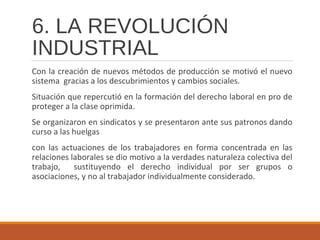6. LA REVOLUCIÓN
INDUSTRIAL
Con la creación de nuevos métodos de producción se motivó el nuevo
sistema gracias a los descubrimientos y cambios sociales.
Situación que repercutió en la formación del derecho laboral en pro de
proteger a la clase oprimida.
Se organizaron en sindicatos y se presentaron ante sus patronos dando
curso a las huelgas
con las actuaciones de los trabajadores en forma concentrada en las
relaciones laborales se dio motivo a la verdades naturaleza colectiva del
trabajo, sustituyendo el derecho individual por ser grupos o
asociaciones, y no al trabajador individualmente considerado.
 