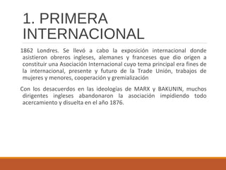 1. PRIMERA
INTERNACIONAL
1862 Londres. Se llevó a cabo la exposición internacional donde
asistieron obreros ingleses, alemanes y franceses que dio origen a
constituir una Asociación Internacional cuyo tema principal era fines de
la internacional, presente y futuro de la Trade Unión, trabajos de
mujeres y menores, cooperación y gremialización
Con los desacuerdos en las ideologías de MARX y BAKUNIN, muchos
dirigentes ingleses abandonaron la asociación impidiendo todo
acercamiento y disuelta en el año 1876.
 