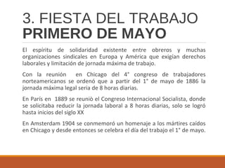 3. FIESTA DEL TRABAJO
PRIMERO DE MAYO
El espíritu de solidaridad existente entre obreros y muchas
organizaciones sindicales en Europa y América que exigían derechos
laborales y limitación de jornada máxima de trabajo.
Con la reunión en Chicago del 4° congreso de trabajadores
norteamericanos se ordenó que a partir del 1° de mayo de 1886 la
jornada máxima legal seria de 8 horas diarias.
En París en 1889 se reuniò el Congreso Internacional Socialista, donde
se solicitaba reducir la jornada laboral a 8 horas diarias, solo se logró
hasta inicios del siglo XX
En Amsterdam 1904 se conmemoró un homenaje a los mártires caídos
en Chicago y desde entonces se celebra el día del trabajo el 1° de mayo.
 