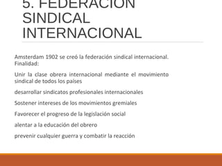 5. FEDERACIÓN
SINDICAL
INTERNACIONAL
Amsterdam 1902 se creó la federación sindical internacional.
Finalidad:
Unir la clase obrera internacional mediante el movimiento
sindical de todos los países
desarrollar sindicatos profesionales internacionales
Sostener intereses de los movimientos gremiales
Favorecer el progreso de la legislación social
alentar a la educación del obrero
prevenir cualquier guerra y combatir la reacción
 
