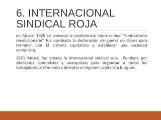 6. INTERNACIONAL
SINDICAL ROJA
en Moscú 1920 se convocó la conferencia internacional "sindicalismo
revolucionario" fue aprobada la declaración de guerra de clases para
terminar con El sistema capitalista y establecer una sociedad
comunista.
1921 Moscú fue creada la internacional sindical roja. Fundada por
sindicatos comunistas y anarquistas para organizar a todos los
trabajadores del mundo y derrotar el régimen capitalista burgués
 