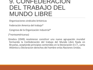 9. CONFEDERACIÓN
DEL TRABAJO DEL
MUNDO LIBRE
Organizaciones sindicales británicas
Federación America del trabajo*
Congreso de la Organización Industrial*
(*norteaméricanas)
Ginebra (1949) resolvieron constituir una nueva agrupación mundial
formando la Confederación del trabajo del Mundo Libre fijada en
Bruselas, aceptando principios contenidos en la Declaración O.I.T., carta
Atlántico y Declaracion derechos del hombre enlas Naciones Unidas.
 