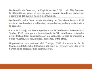 •Declaración de Derechos, de Virginia, en los E.E.U.U. el 1776, firmaron
la obligación del gobierno de velar por el común beneficios, protección
y seguridad del pueblo, nación o comunidad.
•Declaración de los Derechos del Hombre y del Ciudadano, Francia, 1789
declaran los derechos a la libertad, propiedad seguridad y resistencia a
la opresión.
•Carta de Trabajo de Berna aprobada por la Conferencia Internacional
Sindical 1919, base para la fundación de la OIT, establecen postulados
de los trabajadores en relación con la enseñanza, trabajo de menores y
de las mujeres, salarios, jornada, descanso, entre otros.
•Organización Internacional del Trabajo, 1919 importancia de la
formación del derecho del trabajo, afirma el derecho de todos los seres
humanos de perseguir bienestar material.
 