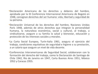 •Declaración Americana de los derechos y deberes del hombre,
aprobada por la IX Conferencia Internacional Americana de Bogotá en
1948, consignan derechos del ser humano: vida, libertad y seguridad de
su persona.
•Declaración Universal de los derechos del hombre, Naciones Unidas
París 1948, además de otros derechos que integran la personalidad
humana, la naturaleza económica, social y cultural, al trabajo, a
sindicalizarse, asegure a su familia la salud y bienestar, educación y
protección de los intereses sociales y morales.
•La Carta Social Europea, Turín-Italia 1961, asegura el ejercicio del
trabajo, condiciones equitativas de seguridad e higiene a su prestación,
a un salario que asegure un nivel de vida decente.
•Conferencias Interamericanas de Seguridad Social, colaboraron con la
formación del derecho del trabajo, como la Declaración de Santiago de
Chile 1942, Rio de Janeiro en 1947, Carta Buenos Aires 1951, México
1952 y Caracas 1955.
 