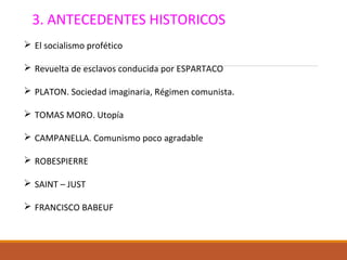 3. ANTECEDENTES HISTORICOS
 El socialismo profético
 Revuelta de esclavos conducida por ESPARTACO
 PLATON. Sociedad imaginaria, Régimen comunista.
 TOMAS MORO. Utopía
 CAMPANELLA. Comunismo poco agradable
 ROBESPIERRE
 SAINT – JUST
 FRANCISCO BABEUF
 