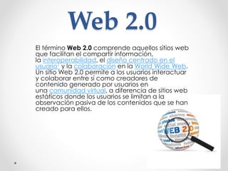 Web 2.0
El término Web 2.0 comprende aquellos sitios web
que facilitan el compartir información,
la interoperabilidad, el diseño centrado en el
usuario1 y la colaboración en la World Wide Web.
Un sitio Web 2.0 permite a los usuarios interactuar
y colaborar entre sí como creadores de
contenido generado por usuarios en
una comunidad virtual, a diferencia de sitios web
estáticos donde los usuarios se limitan a la
observación pasiva de los contenidos que se han
creado para ellos.
 