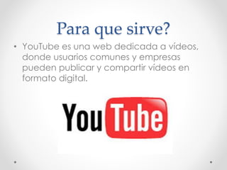 Para que sirve?
• YouTube es una web dedicada a vídeos,
donde usuarios comunes y empresas
pueden publicar y compartir vídeos en
formato digital.
 