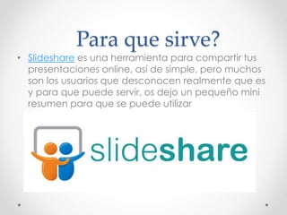 Para que sirve?
• Slideshare es una herramienta para compartir tus
presentaciones online, así de simple, pero muchos
son los usuarios que desconocen realmente que es
y para que puede servir, os dejo un pequeño mini
resumen para que se puede utilizar
 