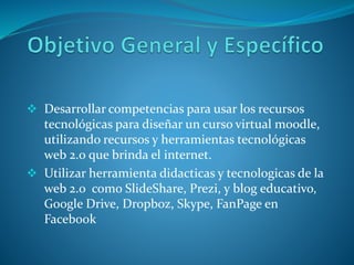  Desarrollar competencias para usar los recursos
tecnológicas para diseñar un curso virtual moodle,
utilizando recursos y herramientas tecnológicas
web 2.0 que brinda el internet.
 Utilizar herramienta didacticas y tecnologicas de la
web 2.0 como SlideShare, Prezi, y blog educativo,
Google Drive, Dropboz, Skype, FanPage en
Facebook
 